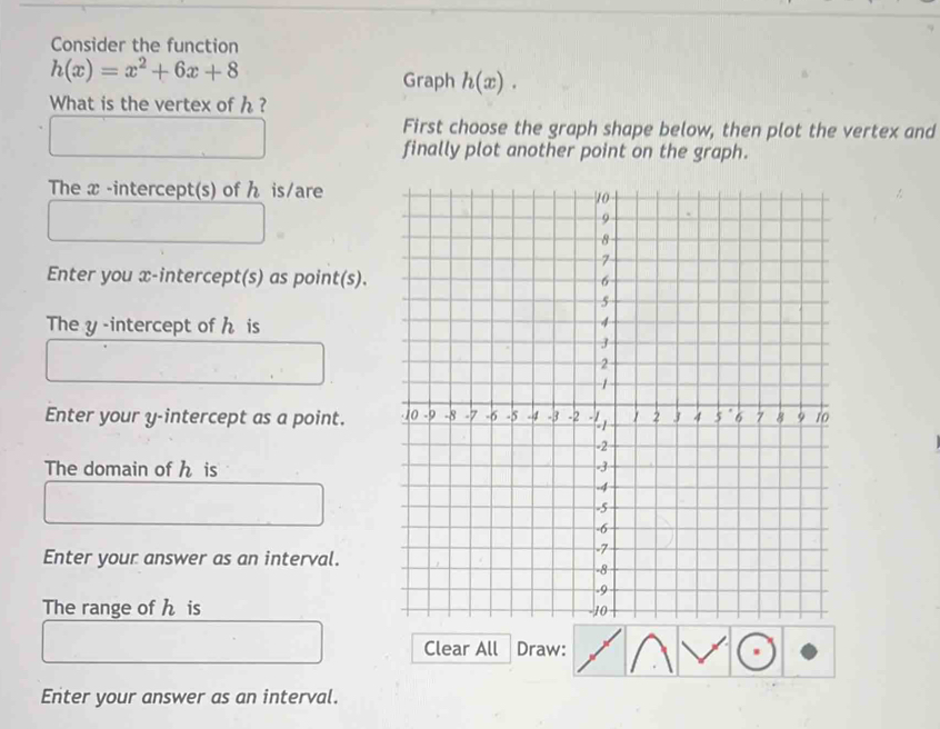 Consider the function
h(x)=x^2+6x+8
Graph h(x). 
What is the vertex of h ? 
First choose the graph shape below, then plot the vertex and 
finally plot another point on the graph. 
The x -intercept(s) of is/are 
Enter you x-intercept(s) as point(s). 
The y -intercept of h is 
Enter your y-intercept as a point. 
The domain of h is 
Enter your answer as an interval. 
The range of h is 
Clear All Draw: 
Enter your answer as an interval.