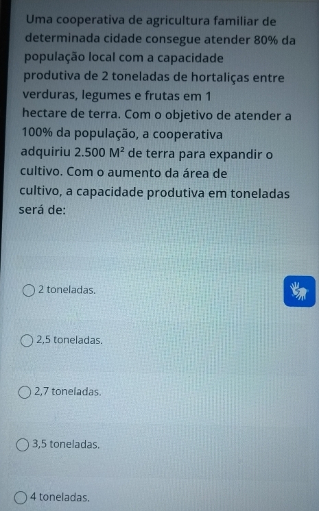 Uma cooperativa de agricultura familiar de
determinada cidade consegue atender 80% da
população local com a capacidade
produtiva de 2 toneladas de hortaliças entre
verduras, legumes e frutas em 1
hectare de terra. Com o objetivo de atender a
100% da população, a cooperativa
adquiriu 2.500M^2 de terra para expandir o
cultivo. Com o aumento da área de
cultivo, a capacidade produtiva em toneladas
será de:
2 toneladas.
2,5 toneladas.
2,7 toneladas.
3, 5 toneladas.
4 toneladas.