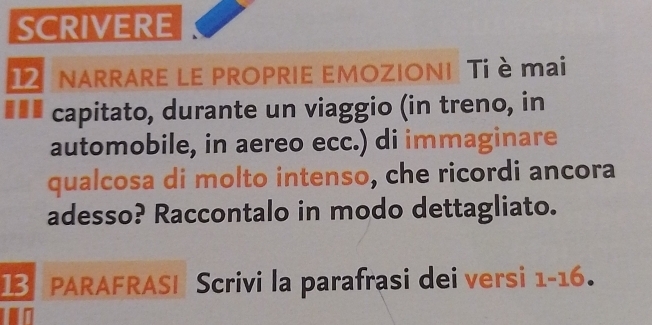 SCRIVERE 
12 NARRARE LE PROPRIE EMOZIONI Ti è mai 
€ ££ capitato, durante un viaggio (in treno, in 
automobile, in aereo ecc.) di immaginare 
qualcosa di molto intenso, che ricordi ancora 
adesso? Raccontalo in modo dettagliato. 
13 PARAFRASI Scrivi la parafrasi dei versi 1-16.