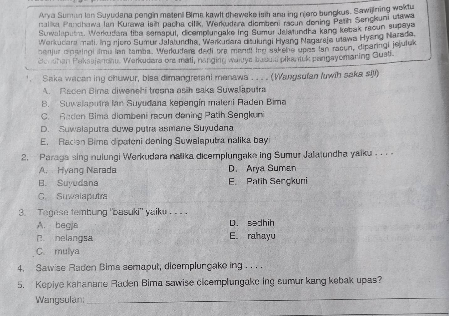 Arya Suman Ian Suyudana pengin mateni Bima kawit dheweke isih ana ing njero bungkus. Sawijining wektu
nalika Pandhawa Ian Kurawa isih padha cilik, Werkudara diombeni racun dening Patih Sengkuni utawa
Suwalaputra. Werkudara tiba semaput, dicemplungake ing Sumur Jaiatundha kang kebak racun supaya
Werkudara mati. Ing njero Sumur Jalatundha, Werkudara ditulungi Hyang Nagaraja utawa Hyang Narada,
banjur diparingi ilmu lan tamba. Werkudara dadi ora mandi ing sakehe upas Ian racun, diparingi jejuluk
Bendhan Peksajandhu. Werkudara ora mati, nanging waluya basuld pikantuk pangayomaning Gusti.
!. Saka wacan ing dhuwur, bisa dimangreteni menawa . . . . (Wangsulan luwih saka siji)
A. Racen Bima diwenehi tresna asih saka Suwalaputra
B. Suwalaputra Ian Suyudana kepengin mateni Raden Bima
C. Raden Bima diombeni racun dening Patih Sengkuni
D. Suwalaputra duwe putra asmane Suyudana
E. Racen Bima dipateni dening Suwalaputra nalika bayi
2. Paraga sing nulungi Werkudara nalika dicemplungake ing Sumur Jalatundha yaiku . . . .
A. Hyang Narada D. Arya Suman
B. Suyudana E. Patih Sengkuni
C. Suwalaputra
3. Tegese tembung 'basuki'' yaiku . . . .
A. begja
D. sedhih
D. nelangsa
E. rahayu
C. mulya
4. Sawise Raden Bima semaput, dicemplungake ing . . . .
5. Kepiye kahanane Raden Bima sawise dicemplungake ing sumur kang kebak upas?
Wangsulan:
_