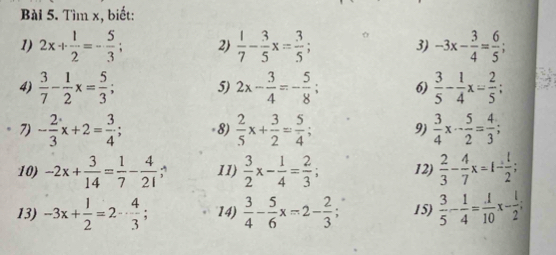 Tìm x, biết: 
1) 2x+ 1/2 =- 5/3 ; 2)  1/7 - 3/5 x= 3/5 ; 3) -3x- 3/4 = 6/5 ; 
4)  3/7 - 1/2 x= 5/3 ; 5) 2x- 3/4 =- 5/8 ; 6)  3/5 - 1/4 x= 2/5 ; 
7) - 2/3 x+2= 3/4 ; -8)  2/5 x+ 3/2 = 5/4 ; 9)  3/4 x- 5/2 = 4/3 ; 
10) -2x+ 3/14 = 1/7 - 4/21  11)  3/2 x- 1/4 = 2/3 ; 12)  2/3 - 4/7 x=1- 1/2 ; 
13) -3x+ 1/2 =2- 4/3 ; 14)  3/4 - 5/6 x=2- 2/3 ; 15)  3/5 - 1/4 = 1/10 x- 1/2 ;