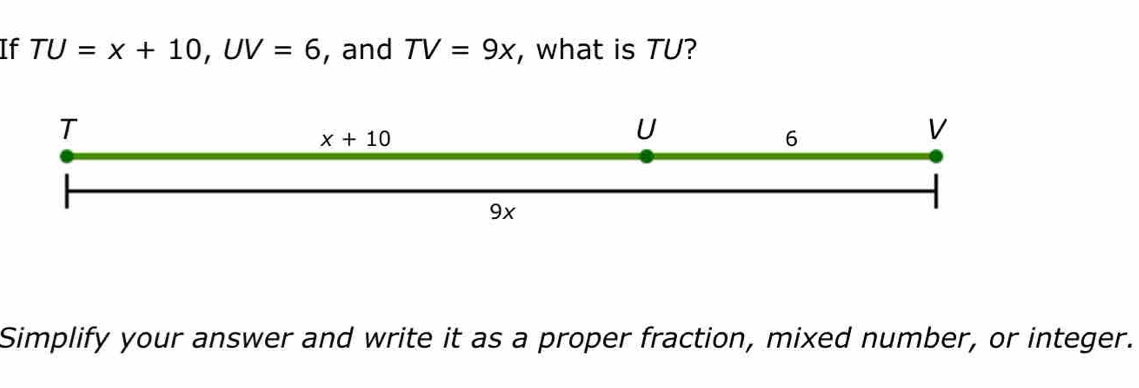 If TU=x+10,UV=6 , and TV=9x , what is TU?
Simplify your answer and write it as a proper fraction, mixed number, or integer.