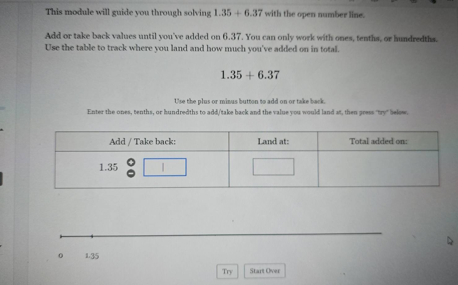 This module will guide you through solving 1.35+6.37 with the open number line.
Add or take back values until you’ve added on 6.37. You can only work with ones, tenths, or hundredths.
Use the table to track where you land and how much you've added on in total.
1.35+6.37
Use the plus or minus button to add on or take back.
Enter the ones, tenths, or hundredths to add/take back and the value you would land at, then press “try” below.
0 1.35
Try Start Over