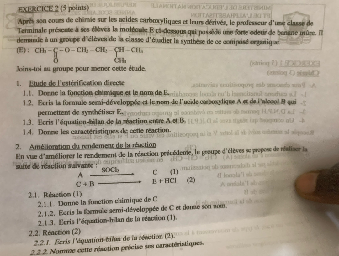 Après son cours de chimie sur les acides carboxyliques et leurs dérivés, le professeur d’une classe de 
Terminale présente à ses élèves la molécule E ci-dessous qui possède une forte odeur de banane mûre. Il 
demande à un groupe d'élèves de la classe d'étudier la synthèse de ce composé organique. 
(E) : CH_3-C_1-O-CH_2-CH_2-CH-CH_3
C H_3
Joins-toi au groupe pour mener cette étude. 
1. Etude de l'estérification directe 
1.1. Donne la fonction chimique et le nom de E. 
1.2. Ecris la formule semi-développée et le nom de l'acide 
permettent de synthétiser E. 
1.3. Ecris l'équation-bilan de la réaction entre A et B. 
1.4. Donne les caractéristiques de cette réaction. 
2. Amélioration du rendement de la réaction 
En vue d'améliorer le rendement de la réaction précédente, le groupe d'élèves se pr 
suite de réaction suivante : 
A
SOCl_2 (1) 
C
C+B
E+HCl (2) 
2.1. Réaction (1) 
2.1.1. Donne la fonction chimique de C
2.1.2. Ecris la formule semi-développée de C et donne son nom. 
2.1.3. Ecris l’équation-bilan de la réaction (1). 
2.2. Réaction (2) 
2.2.1. Ecris l'équation-bilan de la réaction (2). 
2.2.2. Nomme cette réaction précise ses caractéristiques.