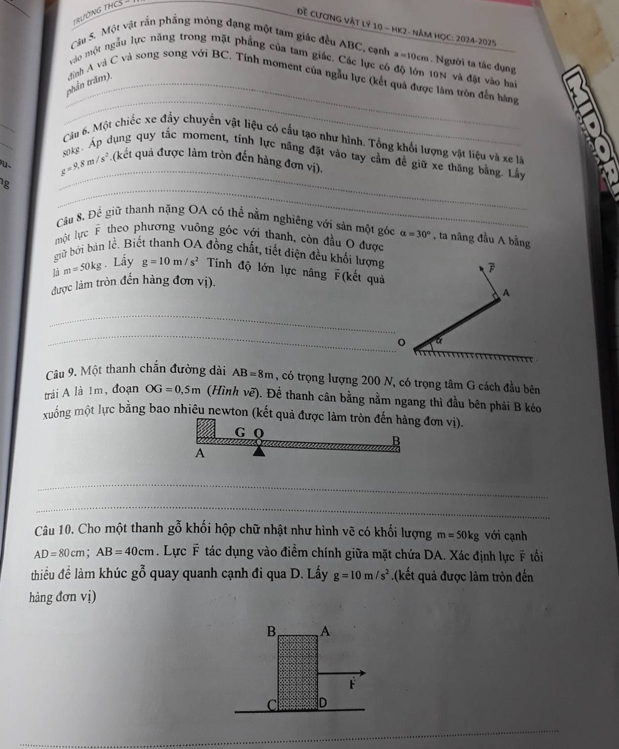 TRƯỜNG THCS -
Đề CươNG VậT LÝ 10 - HK2- Năm HọC: 2024-2025
Câu 5. Một vật rắn phầng mỏng dạng một tam giác đều ABC, cạnh a=10cm. Người ta tác dụng
vào một ngẫu lực năng trong mặt phẳng của tam giác. Các lực có độ lớn 10N và đặt vào hai
_
phần trăm).  đình A và C và song song với BC. Tính moment của ngẫu lực (kết quả được làm trôn đến hằng
_
Câu 6. Một chiếc xe đẩy chuyển vật liệu có cấu tạo như hình. Tổng khối lượng vật liệu và xe là
sokg. Áp dụng quy tắc moment, tính lực năng đặt vào tay cầm đề giữ xe thăng bằng. Lây
g=9,8m/s^2. (kết quả được làm tròn đến hàng đơn vị).
g
_
_
Câu 8. Đề giữ thanh nặng OA có thể nằm nghiêng với sản một góc alpha =30° , ta nâng đầu A bằng
một lực F theo phương vuông góc với thanh, còn đầu O được
giữ bởi bản lề. Biết thanh OA đồng chất, tiết diện đều khối lượng
là m=50kg. Lấy g=10m/s^2 Tính độ lớn lực nâng F(kết quả
được làm tròn đến hàng đơn vị). F
A
_
_
o α
Câu 9. Một thanh chắn đường dài AB=8m , có trọng lượng 200 N, có trọng tâm G cách đầu bên
trái A là 1m, đoạn OG=0,5m (Hình vẽ). Để thanh cân bằng nằm ngang thì đầu bên phải B kéo
xuống một lực bằng bao nhiêu newton (kết quả được làm tròn đến hàng đơn vị).
G Q B
A
_
_
Câu 10. Cho một thanh gỗ khối hộp chữ nhật như hình vẽ có khối lượng m=50kg với cạnh
AD=80cm;AB=40cm. Lực F tác dụng vào điểm chính giữa mặt chứa DA. Xác định lực F tối
thiểu để làm khúc gwidehat O^((sim) quay quanh cạnh đi qua D. Lấy g=10m/s^2).(kết quả được làm tròn đến
hàng đơn vị)
B A
F
C D
_