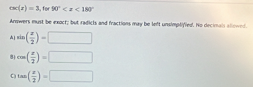 csc (x)=3 , for 90°
Answers must be exact; but radicls and fractions may be left unsimplified. No decimals allowed.
A) sin ( x/2 )=□
B) cos ( x/2 )=□
C) tan ( x/2 )=□