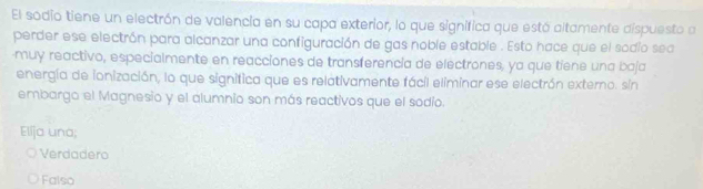 El sodio tiene un electrón de valencia en su capa exterior, lo que significa que estó altamente dispuesto a
perder ese electrón para alcanzar una configuración de gas noble estable . Esto hace que el sodio sea
muy reactivo, especialmente en reacciones de transferencía de electrones, ya que tiene una baja
energía de ionización, lo que significa que es relativamente fácil eliminar ese electrón externo. sin
embargo el Magnesio y el alumnio son más reactivos que el sodio.
Elíja una;
Verdadero
Falso