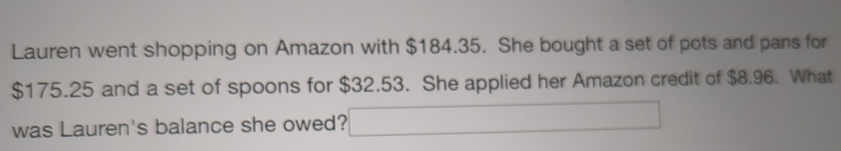 Lauren went shopping on Amazon with $184.35. She bought a set of pots and pans for
$175.25 and a set of spoons for $32.53. She applied her Amazon credit of $8.96. What 
was Lauren's balance she owed? (-3)(-)=(-)