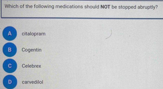 Which of the following medications should NOT be stopped abruptly?
A citalopram
B Cogentin
c Celebrex
D carvedilol