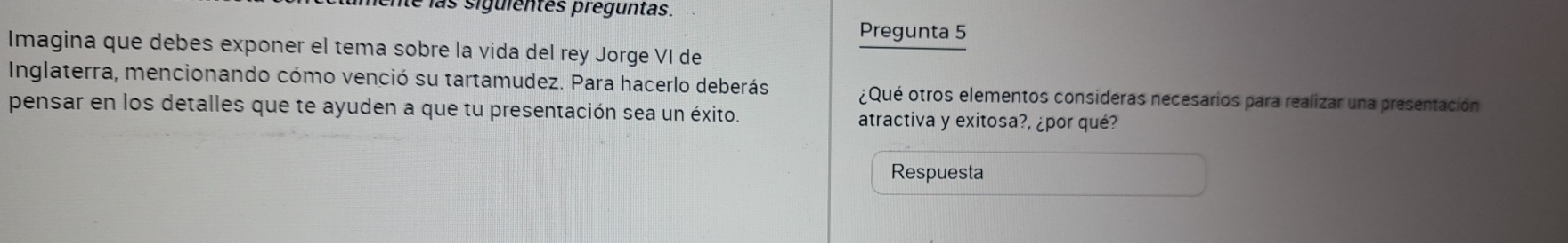 le las siguientes preguntas. 
Pregunta 5 
Imagina que debes exponer el tema sobre la vida del rey Jorge VI de 
Inglaterra, mencionando cómo venció su tartamudez. Para hacerlo deberás ¿Qué otros elementos consideras necesarios para realizar una presentación 
pensar en los detalles que te ayuden a que tu presentación sea un éxito. atractiva y exitosa?, ¿por qué? 
Respuesta