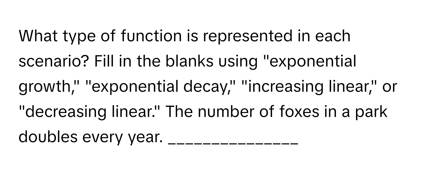 What type of function is represented in each scenario? Fill in the blanks using "exponential growth," "exponential decay," "increasing linear," or "decreasing linear." The number of foxes in a park doubles every year. _______________