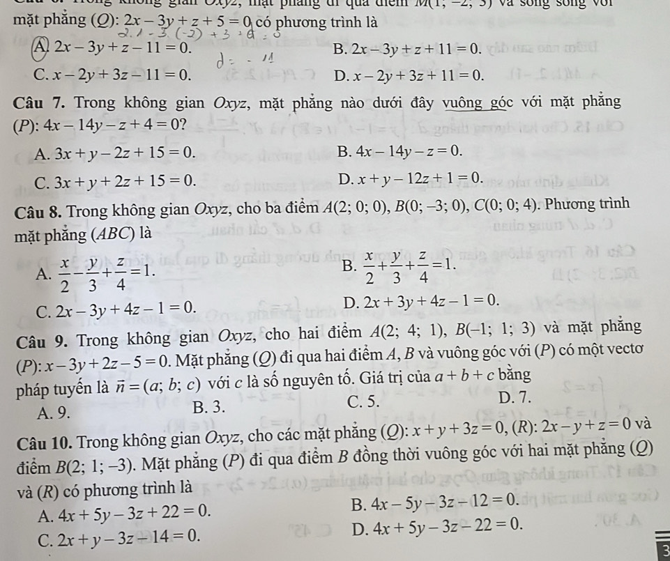 không gian Oxyz, mạt pháng đi qua đem m(1,-2,3) và sống sống với
mặt phắng (Q):2x-3y+z+5=0 có phương trình là
A 2x-3y+z-11=0.
B. 2x-3y+z+11=0.
C. x-2y+3z-11=0. D. x-2y+3z+11=0.
Câu 7. Trong không gian Oxyz, mặt phẳng nào dưới đây vuông góc với mặt phẳng
(P): 4x-14y-z+4=0 ?
A. 3x+y-2z+15=0. B. 4x-14y-z=0.
C. 3x+y+2z+15=0. D. x+y-12z+1=0.
Câu 8. Trong không gian Oxyz, cho ba điểm A(2;0;0),B(0;-3;0),C(0;0;4). Phương trình
mặt phẳng (ABC) là
A.  x/2 - y/3 + z/4 =1.
B.  x/2 + y/3 + z/4 =1.
C. 2x-3y+4z-1=0.
D. 2x+3y+4z-1=0.
Câu 9. Trong không gian Oxyz, cho hai điểm A(2;4;1),B(-1;1;3) và mặt phắng
(P): x-3y+2z-5=0. Mặt phẳng (Q) đi qua hai điểm A, B và vuông góc với (P) có một vectơ
pháp tuyến là vector n=(a;b;c) với c là số nguyên tố. Giá trị của a+b+c bằng
A. 9. B. 3.
C. 5. D. 7.
Câu 10. Trong không gian Oxyz, cho các mặt phẳng (Q): x+y+3z=0 , (R): 2x-y+z=0 và
điểm B(2;1;-3). Mặt phẳng (P) đi qua điểm B đồng thời vuông góc với hai mặt phẳng (Q)
và (R) có phương trình là
A. 4x+5y-3z+22=0.
B. 4x-5y-3z-12=0.
C. 2x+y-3z-14=0.
D. 4x+5y-3z-22=0.