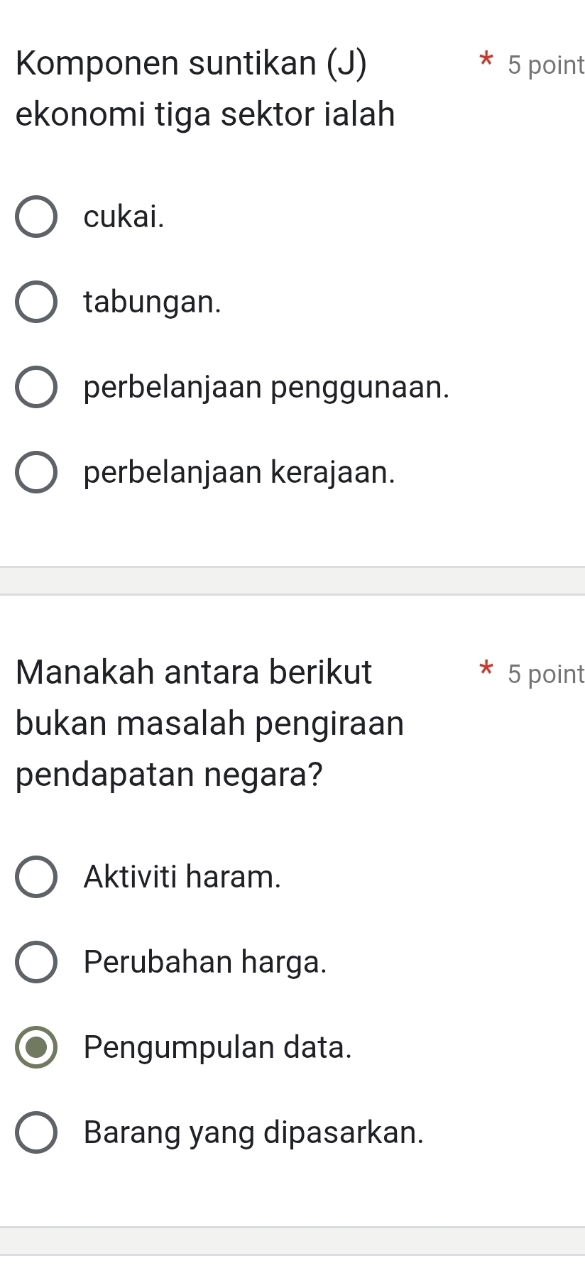 Komponen suntikan (J) 5 point
ekonomi tiga sektor ialah
cukai.
tabungan.
perbelanjaan penggunaan.
perbelanjaan kerajaan.
Manakah antara berikut 5 point
bukan masalah pengiraan
pendapatan negara?
Aktiviti haram.
Perubahan harga.
Pengumpulan data.
Barang yang dipasarkan.