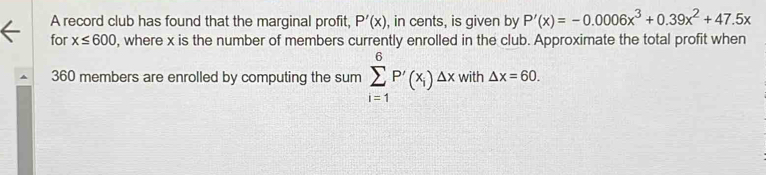 A record club has found that the marginal profit, P'(x) , in cents, is given by P'(x)=-0.0006x^3+0.39x^2+47.5x
for x≤ 600 , where x is the number of members currently enrolled in the club. Approximate the total profit when
360 members are enrolled by computing the sum sumlimits _(i=1)^6P'(x_i)△ x with △ x=60.