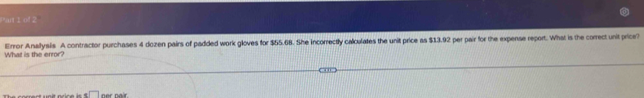 Pait 1 of 2 
Error Anallysis A contractor purchases 4 dozen pairs of padded work gloves for $55.68. She incorrectly calculates the unit price as $13.92 per pair for the expense report. What is the correct unit price? 
What is the error? 
x□ ner pair.
