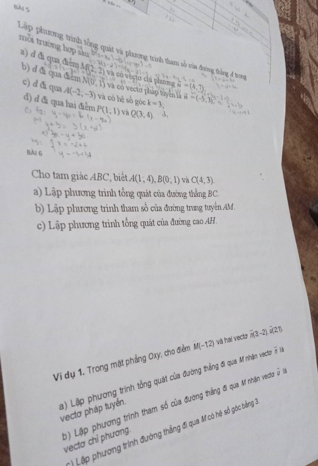 mỗi trường hợp sàu 
Lập phương trình tổng quát và phương trình tham số của đường thẳng ở tron 
a) d đi qua điểm M
à có vécto chi phương =(
b) d đi qua điểm V(0,1) và có vectơ pháp tuyền là vector n=(-5,3)
c) d đá qua A(-2,-3) và có hệ số góc k=3; 
d) ở đi qua hai điểm P(1;1) và Q(3,4)
BAI 6 
Cho tam giác ABC, biết A(1;4), B(0;1) và C(4;3). 
a) Lập phương trình tổng quát của đường thẳng BC. 
b) Lập phương trình tham số của đường trung tuyển AM. 
c) Lập phương trình tổng quát của đường cao AH. 
Ví dụ 1. Trong mặt phẳng Oxy, cho điểm M(-12) và hai vectơ overline n(3;-2), overline u(2,1). 
) Lập phương trình tổng quát của đường thẳng đi qua M nhận vecto vector n là 
Lập phương trình tham số của đường thẳng đi qua M nhận vectoơ ũà 
vectơ pháp tuyển. 
Lập phương trình đường thẳng đí qua M có hệ số góc bằng 
vectơ chỉ phương.