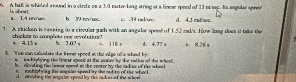 A ball is whirled around in a circle on a 3.0 meter -long string at a linear speed of 13 m/sec. Its angular speed
is about:
a. 1.4 rev/sec. b. 39 rev/sec. c. , 39 rad/sec. d. 4.3 rad/sec.
7 A chicken is running in a circular path with an angular speed of 1.52 rad/s. How long does it take the
chicken to complete one revolution?
a 4.13 s b. 2.07 s c. 118 s d. 4.77 s e. 8.26 s
8. You can calculate the linear speed at the edge of a wheel by
a. multiplying the linear speed at the center by the radius of the wheel.
b. dividing the linear speed at the center by the radius of the wheel.
c. multiplying the angular speed by the radius of the wheel.
d. dividing the angular speed by the radius of the wheel.