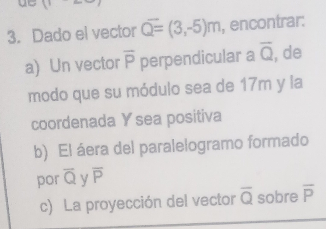 Dado el vector overline Q=(3,-5)m , encontrar: 
a) Un vector overline P perpendicular a overline Q , de 
modo que su módulo sea de 17m y la 
coordenada Y sea positiva 
b) El áera del paralelogramo formado 
por overline Q y overline P
c) La proyección del vector overline Q sobre overline P