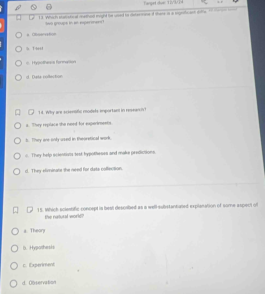 Target due: 12/3/24
13. Which statistical method might be used to determine if there is a significant diffe. All changes samd
two groups in an experiment?
a Observation
b. T-test
c. Hypothesis formation
d. Data collection
14. Why are scientific models important in research?
a. They replace the need for experiments.
b. They are only used in theoretical work.
c. They help scientists test hypotheses and make predictions.
d. They eliminate the need for data collection.
15. Which scientific concept is best described as a well-substantiated explanation of some aspect of
the natural world?
a. Theory
b. Hypothesis
c. Experiment
d. Observation