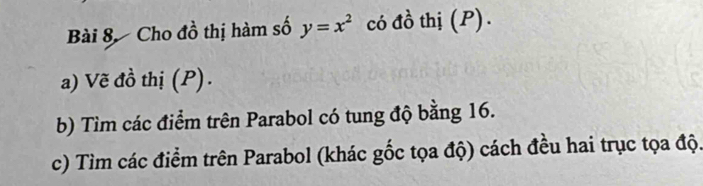 Cho đồ thị hàm số y=x^2 có đồ thị (P). 
a) Vẽ đồ thị (P). 
b) Tìm các điểm trên Parabol có tung độ bằng 16. 
c) Tìm các điểm trên Parabol (khác gốc tọa độ) cách đều hai trục tọa độ.