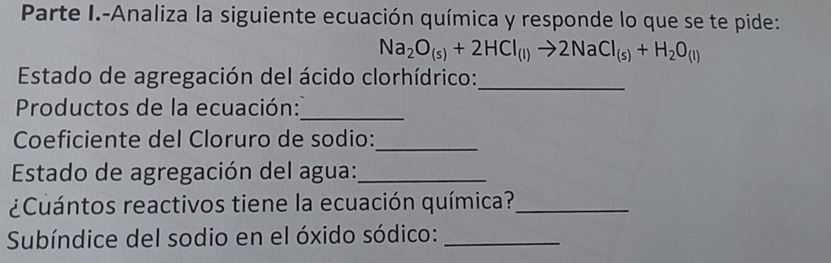 Parte I.-Analiza la siguiente ecuación química y responde lo que se te pide:
Na_2O_(s)+2HCl_(l)to 2NaCl_(s)+H_2O_(l)
Estado de agregación del ácido clorhídrico:_ 
Productos de la ecuación: 
_ 
Coeficiente del Cloruro de sodio:_ 
Estado de agregación del agua:_ 
¿Cuántos reactivos tiene la ecuación química?_ 
Subíndice del sodio en el óxido sódico:_