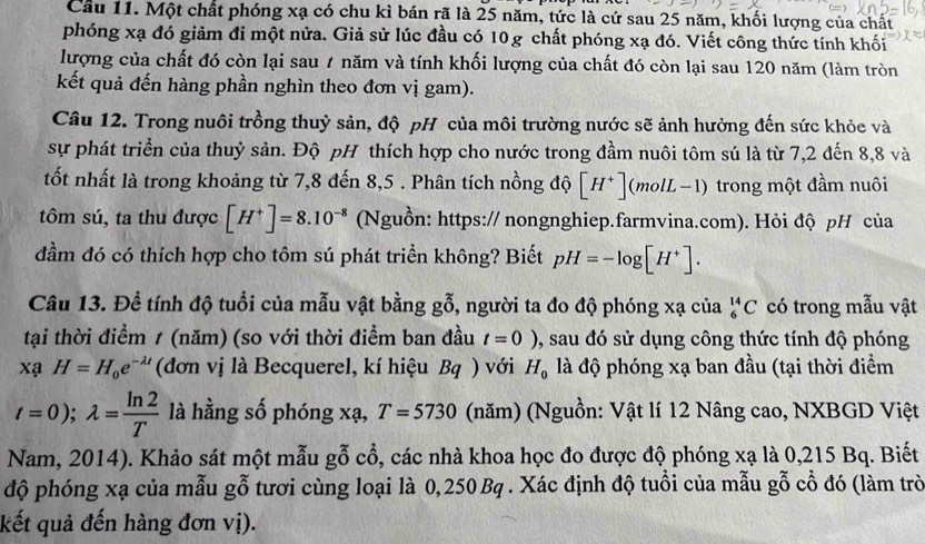 Cầu 11. Một chất phóng xạ có chu kì bán rã là 25 năm, tức là cứ sau 25 năm, khối lượng của chất
phóng xạ đó giảm đi một nửa. Giả sử lúc đầu có 10g chất phóng xạ đó. Viết công thức tính khối
lượng của chất đó còn lại sau 7 năm và tính khối lượng của chất đó còn lại sau 120 năm (làm tròn
kết quả đến hàng phần nghìn theo đơn vị gam).
Câu 12. Trong nuôi trồng thuỷ sản, độ pH của môi trường nước sẽ ảnh hưởng đến sức khỏe và
sự phát triển của thuỷ sản. Độ pH thích hợp cho nước trong đầm nuôi tôm sú là từ 7,2 đến 8,8 và
tốt nhất là trong khoảng từ 7,8 đến 8,5 . Phân tích nồng độ [H^+] (mol L-1) trong một đầm nuôi
tôm sú, ta thu được [H^+]=8.10^(-8) (Nguồn: https:// nongnghiep.farmvina.com). Hỏi độ pH của
dầm đó có thích hợp cho tôm sú phát triển không? Biết pH=-log [H^+].
Câu 13. Đề tính độ tuổi của mẫu vật bằng goverline overline 0 , người ta đo độ phóng xạ của _6^((14)C có trong mẫu vật
tại thời điểm 1 (năm) (so với thời điểm ban đầu t=0) ,, sau đó sử dụng công thức tính độ phóng
xaH=H_0)e^(-lambda t) (đơn vị là Becquerel, kí hiệu Bq ) với H_0 là độ phóng xạ ban đầu (tại thời điểm
t=0);lambda = ln 2/T  là hằng số phóng xạ, T=5730 (năm) (Nguồn: Vật lí 12 Nâng cao, NXBGD Việt
Nam, 2014). Khảo sát một mẫu gỗ cổ, các nhà khoa học đo được độ phóng xạ là 0,215 Bq. Biết
độ phóng xạ của mẫu gỗ tươi cùng loại là 0,250 Bq . Xác định độ tuổi của mẫu gỗ cổ đó (làm trò
kết quả đến hàng đơn vị).