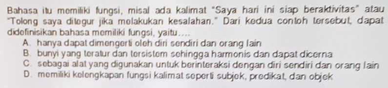 Bahasa itu memiliki fungsi, misal ada kalimat “Saya hari ini siap beraktivitas” atau
"Tolong saya ditegur jika melakukan kesalahan." Darí kedua contoh tersebut, dapat
didefinisikan bahasa memiliki fungsi, yaitu....
A. hanya dapat dimengerti oleh diri sendiri dan orang lain
B. bunyi yang teratur dan tersistem sehingga harmonis dan dapat dicerna
C. sebagai alat yang digunakan untuk berinteraksi dengan diri sendiri dan orang lain
D. memiliki kelengkapan fungsi kalimat seperti subjek, predikat, dan objek