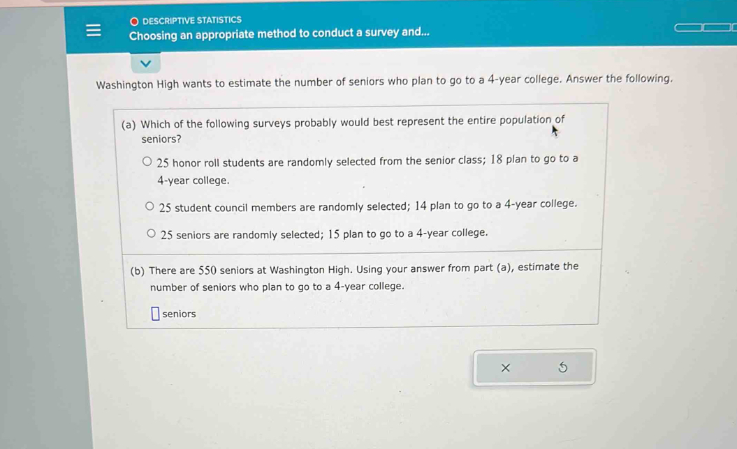 DESCRIPTIVE STATISTICS
Choosing an appropriate method to conduct a survey and...
Washington High wants to estimate the number of seniors who plan to go to a 4-year college. Answer the following.
(a) Which of the following surveys probably would best represent the entire population of
seniors?
25 honor roll students are randomly selected from the senior class; 18 plan to go to a
4-year college.
25 student council members are randomly selected; 14 plan to go to a 4-year college.
25 seniors are randomly selected; 15 plan to go to a 4-year college.
(b) There are 550 seniors at Washington High. Using your answer from part (a), estimate the
number of seniors who plan to go to a 4-year college.
seniors
×