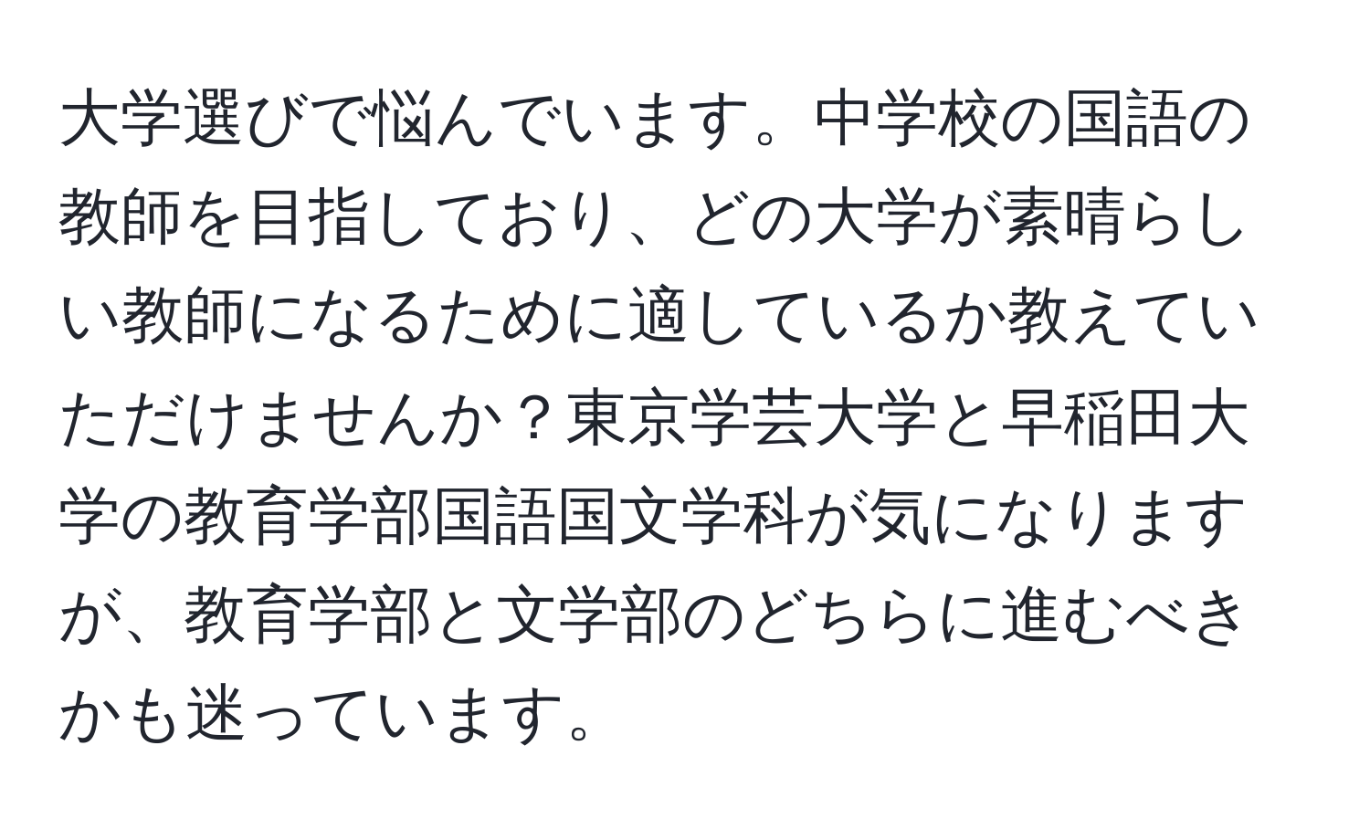 大学選びで悩んでいます。中学校の国語の教師を目指しており、どの大学が素晴らしい教師になるために適しているか教えていただけませんか？東京学芸大学と早稲田大学の教育学部国語国文学科が気になりますが、教育学部と文学部のどちらに進むべきかも迷っています。