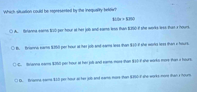 Which situation could be represented by the inequality below?
$10x>$350
A. Brianna earns $10 per hour at her job and earns less than $350 if she works less than x hours.
B. Brianna earns $350 per hour at her job and earns less than $10 if she works less than x hours.
C. Brianna earns $350 per hour at her job and earns more than $10 if she works more than x hours.
D. Brianna earns $10 per hour at her job and earns more than $350 if she works more than x hours.