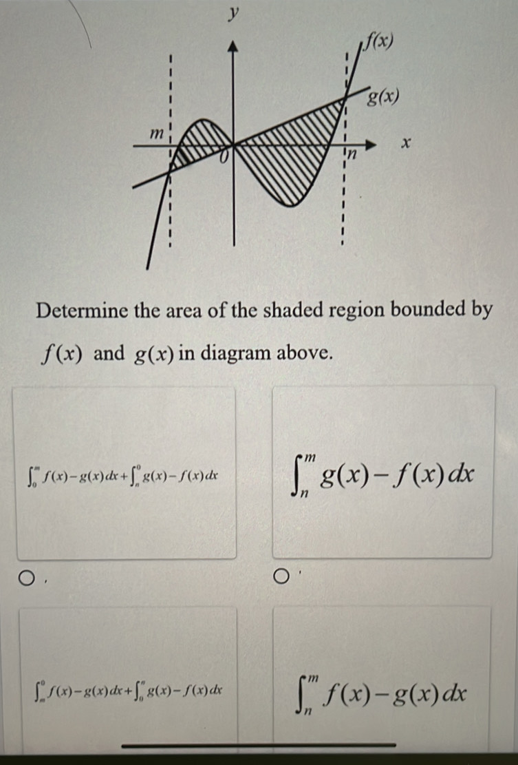 Determine the area of the shaded region bounded by
f(x) and g(x) in diagram above.
∈t _0^mf(x)-g(x)dx+∈t _n^0g(x)-f(x)dx ∈t _n^mg(x)-f(x)dx
∈t _m^0f(x)-g(x)dx+∈t _0^ng(x)-f(x)dx ∈t _n^mf(x)-g(x)dx