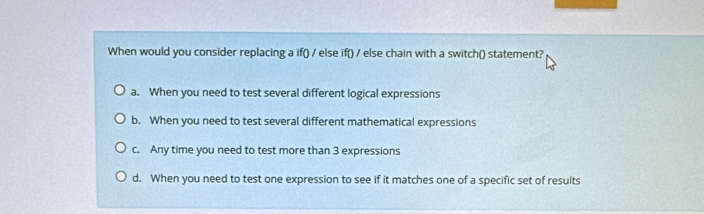 When would you consider replacing a if() / else if() / else chain with a switch() statement?
a. When you need to test several different logical expressions
b. When you need to test several different mathematical expressions
c. Any time you need to test more than 3 expressions
d. When you need to test one expression to see if it matches one of a specific set of results