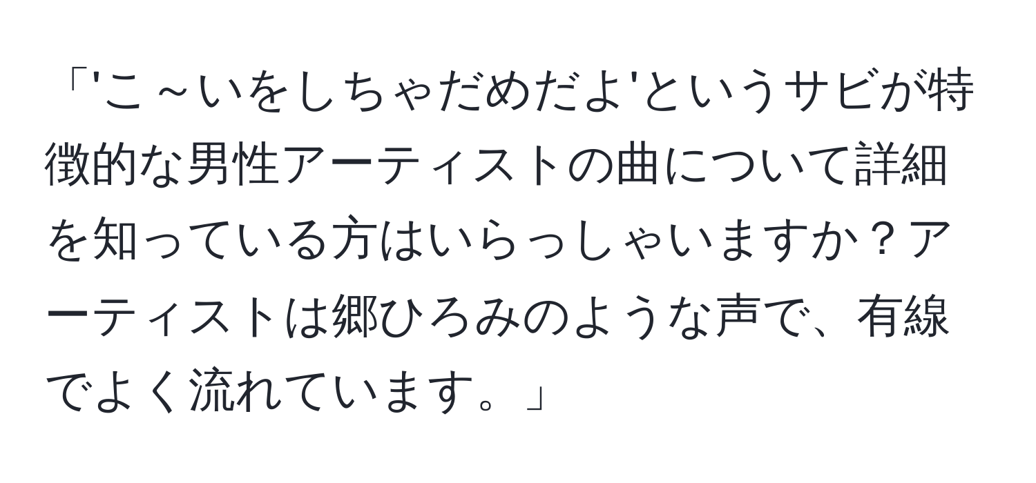 「'こ～いをしちゃだめだよ'というサビが特徴的な男性アーティストの曲について詳細を知っている方はいらっしゃいますか？アーティストは郷ひろみのような声で、有線でよく流れています。」