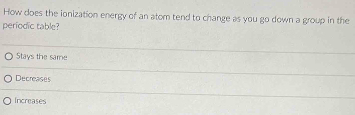 How does the ionization energy of an atom tend to change as you go down a group in the
periodic table?
Stays the same
Decreases
Increases