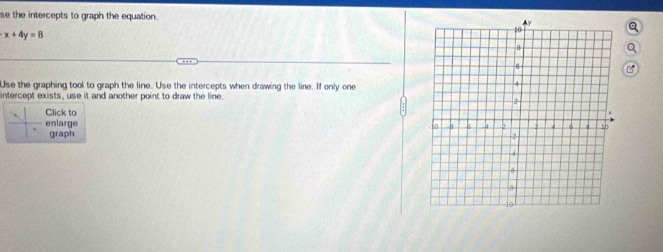 se the intercepts to graph the equation.
x+4y=8
Use the graphing tool to graph the line. Use the intercepts when drawing the line. If only one 
intercept exists, use it and another point to draw the line. 
Click to 
enlarge 
graph