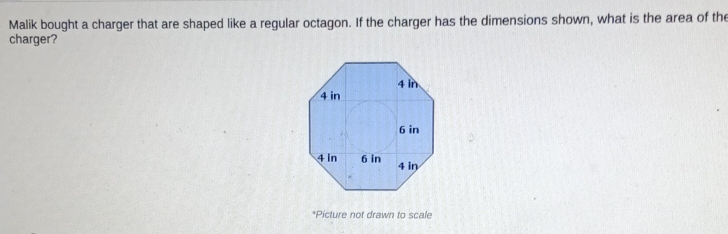 Malik bought a charger that are shaped like a regular octagon. If the charger has the dimensions shown, what is the area of the 
charger? 
*Picture not drawn to scale