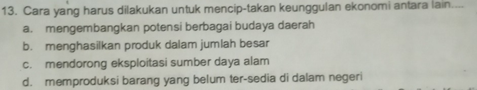 Cara yang harus dilakukan untuk mencip-takan keunggulan ekonomi antara lain....
a. mengembangkan potensi berbagai budaya daerah
b. menghasilkan produk dalam jumlah besar
c. mendorong eksploitasi sumber daya alam
d. memproduksi barang yang belum ter-sedia di dalam negeri