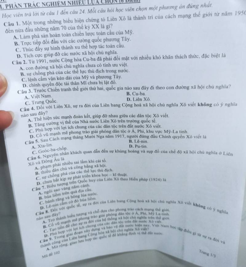 phản trác nghiệm nhiều lựa chún (8 đì)
Học viên trả lời từ câu 1 đến câu 24. Mỗi câu hỏi học viên chọn một phương án đúng nhất.
Câu 1. Một trong những biểu hiện chứng tỏ Liên Xô là thành trì của cách mạng thể giới từ năm 1950
đến nửa đầu những năm 70 của thế kỷ XX là gì?
A. Làm phá sản hoàn toàn chiến lược toàn cầu của Mỹ.
B. Trực tiếp đối đầu với các cường quốc phương Tây.
C. Thúc đầy sự hình thành xu thế hợp tác toàn cầu.
D. Tích cực giúp đỡ các nước xã hội chủ nghĩa.
Câu 2. Từ 1991, nước Cộng hòa Cu-ba đã phải đối mặt với nhiều khó khăn thách thức, đặc biệt là
A. con đường xã hội chủ nghĩa chưa có tính ưu việt.
B. sự chống phá của các thế lực thù địch trong nước.
C. lệnh cấm vận kéo dài của Mỹ và phương Tây.
D. chính quyền độc tài thân Mĩ chưa bị lật đồ,
Câu 3. Trước Chiến tranh thế giới thứ hai, quốc gia nào sau đây đi theo con đường xã hội chủ nghĩa?
B. Cu-ba
A. Việt Nam. D. Liên Xô.
C. Trung Quốc.
Câu 4. Đôi với Liên Xô, sự ra đời của Liên bang Cộng hoà xã hội chủ nghĩa Xô viết không có ý nghĩa
nào sau đây?
A. Thể hiện sức mạnh đoàn kết, giúp đỡ nhau giữa các dân tộc Xô viết.
B. Tăng cường vị thể của Nhà nước Liên Xô trên trường quốc tế.
C. Phù hợp với lợi ích chung của các dân tộc trên đất nước Xô viết
D. Cô vũ manh mẽ phong trào giải phóng dân tộc ở Á, Phi, khu vực Mỹ-La tinh
Câu 5. Sau Cách mạng tháng Mười Nga năm 1917, người đứng đầu Chính quyền Xô viết là
B. Lê-nin.
A. Xta-lin
C. Goóc-ba-chốp.
D. Pu-tin.
Câu 6. Nguyên nhân khách quan dẫn đến sự khủng hoảng và sụp đồ của chế độ xã hội chủ nghĩa ở Liên
Xô và Đông Âu lá
A. phạm phái nhiều sai lằm khi cái tổ
B. thiếu dân chủ và công bằng xã hội
C. sự chống phá của các thể lực thủ địch.
D. chưa bắt kịp sự phát triển khoa học - kĩ thuật.
Câu 7. Biểu tượng trên Quốc huy của Liên Xô theo Hiến pháp (1924) là
A. ngôi sao vàng năm cánh,
Bộ bủa liệm trên quả địa cầu
C. bánh răng và bông lúa nước,
D. Lê-nin cầm cờ đó bủa liêm
Cầu 8. Đội với quốc tế, sự ra đời của Liên bang Cộng hoà xã hội chủ nghĩa Xô viết không có ý nghĩa
A. Trở thành biểu tượng và chỗ dựa cho phong tráo cách mạng thế giới
nào sau đây?
B. Cô vũ mạnh mẽ phong trào giải phóng dân tộc ở Á, Phi, Mỹ La-tinh
C. Tạo tiên để cho sự ra đời của hệ thông xã hội chủ nghĩa trên thể giới
D. Phú hợp với lợi ích chung của các dân tốc trên đất nước Xô viên
thành công của Liên bang Cộng hòa xã hội chú nghĩa Xô việt
Cầu 9. Trong giải đoạn xây dựng và báo vệ đất nước hiện nay. Việt Nam học tập điều gi từ sự ra đới và
A. Mở rộng, giao lưu hợp tác quốc tế để kháng định vi thể đất nước
Mã để 102 Trang 1/3