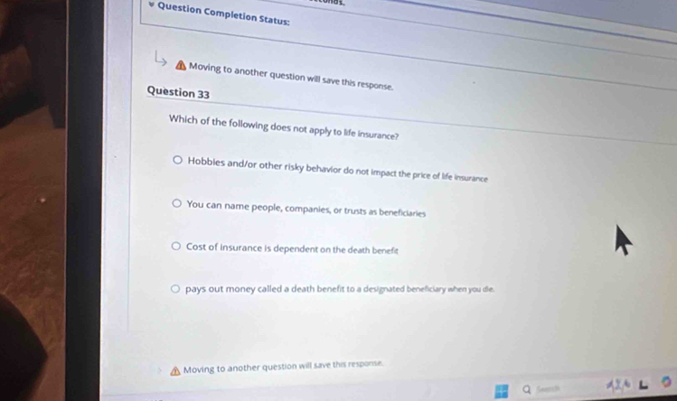 Question Completion Status:
Moving to another question will save this response.
Question 33
Which of the following does not apply to life insurance?
Hobbies and/or other risky behavior do not impact the price of life insurance
You can name people, companies, or trusts as beneficiaries
Cost of insurance is dependent on the death benefit
pays out money called a death benefit to a designated beneficiary when you die.
Moving to another question will save this response.
Snatsh