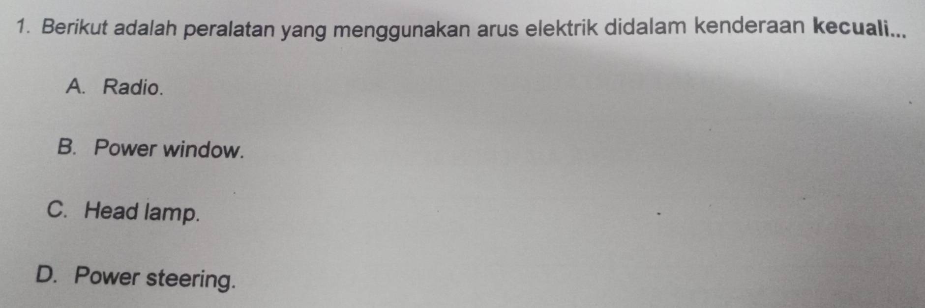 Berikut adalah peralatan yang menggunakan arus elektrik didalam kenderaan kecuali...
A. Radio.
B. Power window.
C. Head lamp.
D. Power steering.