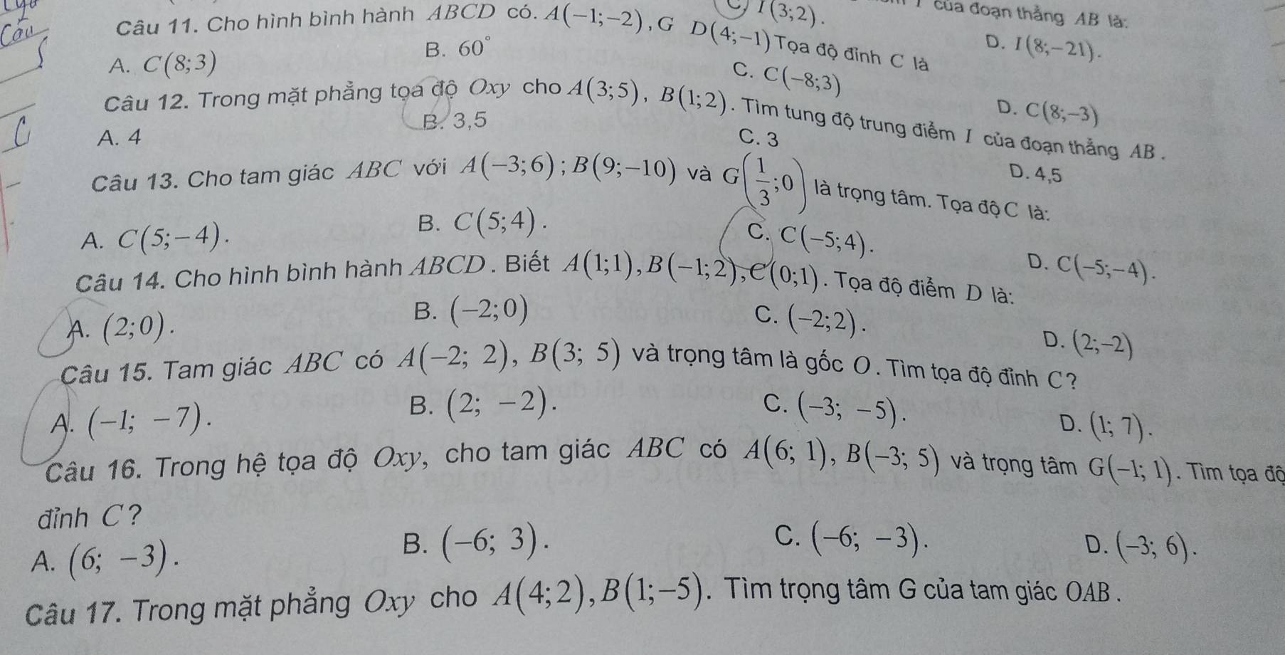 Cho hình bình hành ABCD có. A(-1;-2) , G
D(4;-1) T(3;2).
T của đoạn thằng AB là:
D.
A. C(8;3)
B. 60° I(8;-21).
Tọa độ đỉnh C là
Câu 12. Trong mặt phẳng tọa độ Oxy cho A(3;5),B(1;2) C. C(-8;3)
D.
B. 3,5 C(8;-3). Tìm tung độ trung điểm I của đoạn thẳng AB .
A. 4 C. 3
D. 4,5
Câu 13. Cho tam giác ABC với A(-3;6);B(9;-10) và G( 1/3 ;0) là trọng tâm. Tọa độ C là:
A. C(5;-4).
B. C(5;4).
C.
Câu 14. Cho hình bình hành ABCD . Biết A(1;1),B(-1;2),e(0;1) C(-5;4).
D. C(-5;-4). . Tọa độ điểm D là:
B. (-2;0) C.
A. (2;0). (-2;2).
D. (2;-2)
Câu 15. Tam giác ABC có A(-2;2),B(3;5) và trọng tâm là gốc O. Tìm tọa độ đỉnh C?
B. (2;-2).
C.
A. (-1;-7). (-3;-5).
D. (1;7).
Câu 16. Trong hệ tọa độ Oxy, cho tam giác ABC có A(6;1),B(-3;5) và trọng tâm G(-1;1).  Tìm tọa đô
đỉnh C ?
C.
A. (6;-3).
D.
B. (-6;3). (-6;-3). (-3;6).
Câu 17. Trong mặt phẳng Oxy cho A(4;2),B(1;-5). Tìm trọng tâm G của tam giác OAB .