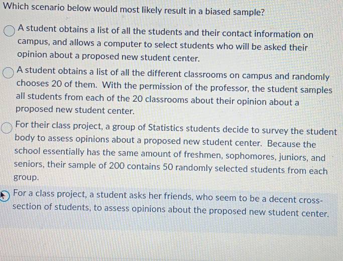 Which scenario below would most likely result in a biased sample?
A student obtains a list of all the students and their contact information on
campus, and allows a computer to select students who will be asked their
opinion about a proposed new student center.
A student obtains a list of all the different classrooms on campus and randomly
chooses 20 of them. With the permission of the professor, the student samples
all students from each of the 20 classrooms about their opinion about a
proposed new student center.
For their class project, a group of Statistics students decide to survey the student
body to assess opinions about a proposed new student center. Because the
school essentially has the same amount of freshmen, sophomores, juniors, and
seniors, their sample of 200 contains 50 randomly selected students from each
group.
For a class project, a student asks her friends, who seem to be a decent cross-
section of students, to assess opinions about the proposed new student center.