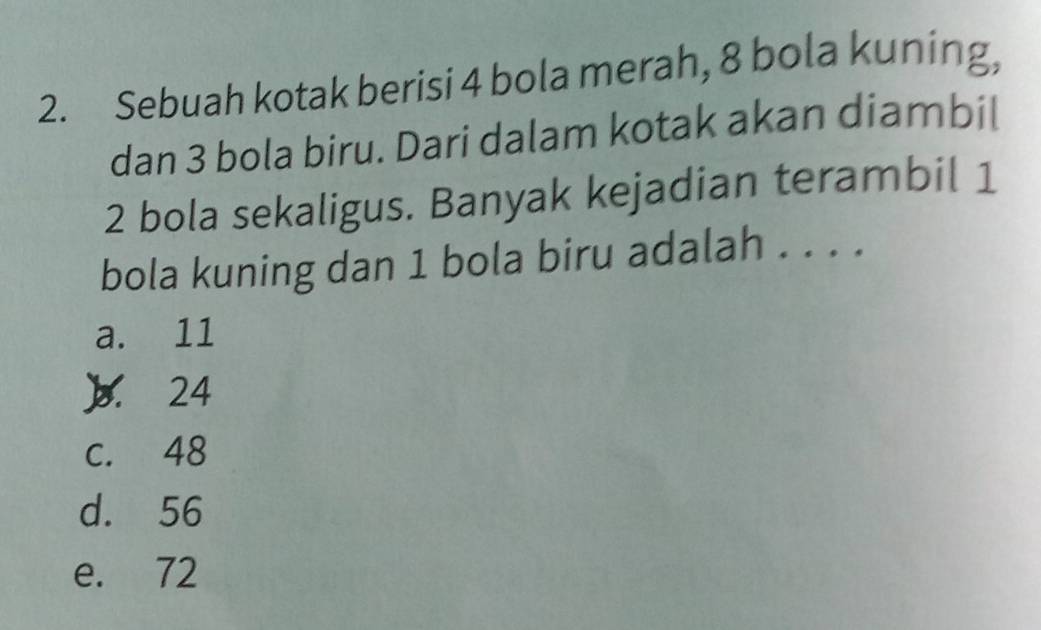 Sebuah kotak berisi 4 bola merah, 8 bola kuning,
dan 3 bola biru. Dari dalam kotak akan diambil
2 bola sekaligus. Banyak kejadian terambil 1
bola kuning dan 1 bola biru adalah . . . .
a. 11
 24
c. 48
d. 56
e. 72