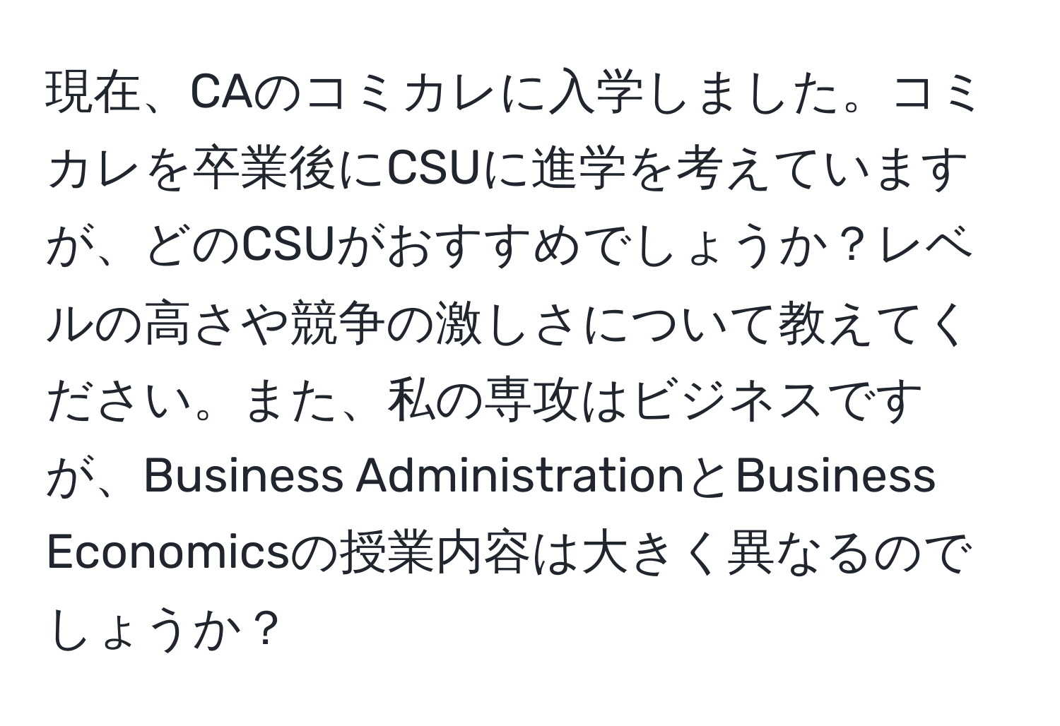 現在、CAのコミカレに入学しました。コミカレを卒業後にCSUに進学を考えていますが、どのCSUがおすすめでしょうか？レベルの高さや競争の激しさについて教えてください。また、私の専攻はビジネスですが、Business AdministrationとBusiness Economicsの授業内容は大きく異なるのでしょうか？