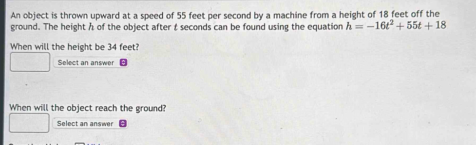 An object is thrown upward at a speed of 55 feet per second by a machine from a height of 18 feet off the 
ground. The height h of the object after t seconds can be found using the equation h=-16t^2+55t+18
When will the height be 34 feet? 
Select an answer 
When will the object reach the ground? 
Select an answer