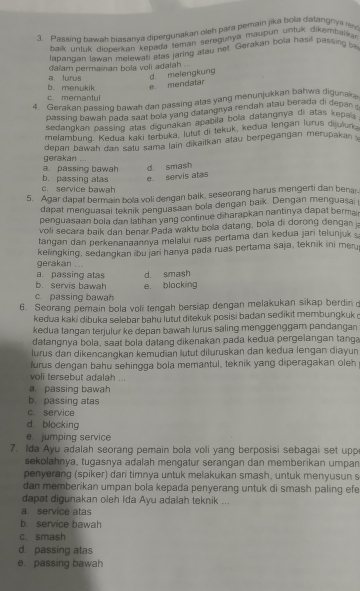 Passino bawab biasanva diperguiakan oleh para pemain jika bola datangnya r
alk untuk dioberkan kepada teman seregunya maupun untuk dikempalka
lapanoan lawan melewati Mas jaring atau net. Gerakan bola hasil passing b
đaïam permainan bola voli adalah
b. menukik a. lurus d. melengkung
e. mendatar
c memanty
4. Gerakan passing bawah dan passing alas yang menunjukkan bahwa digunaka.
passing bawah pada saat bola yang datangnya rendah atau berada di depan 
sedangkan passing alas digunakan apabila bola datangnya di atas kepal .
melambung. Kedua kaki terbuka, lutut di tekuk, kedua lengan lurus dijulurk
depan bawah dan satu sama lain dikaitkan atau berpegangan mérupakan 
gerakan ....
a. passing bawah d. smash
c. service bawah b. passing atas e servis atas
5. Agar dapat bermain bola voli dengan balk, seseorang harus mengerti dan benar
dapat menguasai teknik penguasaan bola dengan baik. Dengan menguasai
penguasaan bola dan lathan yang continue diharapkan nantinya dapat bermair
voli secara baik dan benar Pada waktu bola datang, bola di dorong dengan ja
tangan dan perkenanaannya melalui ruas pertama dan kedua jari telunjuk 
kelingking, sedangkan ibu jari hanya pada ruas pertama saja, teknik ini merj
gerakan ...
a. passing atas d. smash
b. servis bawah
c. passing bawah e. blacking
6. Seorang pemain bola voli tengah bersiap dengan melakukan sikap berdin o
kedua kaki dibuka selebar bahu lutut ditekuk posisi badan sedikit membungkuk o
kedua tangan terjulur ke depan bawah lurus saling menggenggam pandangan
datangnya bola, saat bola datang dikenakan pada kedua pergelangan tanga
lurus dan dikencangkan kemudian lutut diluruskan dan kedua lengan diayun
lurus dengan bahu sehingga bola memantul, teknik yang diperagakan oleh 
voli tersebut adalah ...
a passing bawah
b passing atas
c. service
d. blocking
e jumping service
7. Ida Ayu adalah seorang pemain bola voli yang berposisi sebagai set upp
sekolahnya, tugasnya adalah mengatur serangan dan memberikan umpan
penyerang (spiker) dan timnya untuk melakukan smash, untuk menyusun s
dan memberikan umpan bola kepada penyerang untuk di smash paling efe
dapat digunakan oleh Ida Ayu adalah teknik ...
a service atas
b. service bawah
c. smash
d. passing atas
e. passing bawah