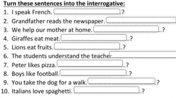 Turn these sentences into the interrogative: 
1. I speak French. _  □ ? 
2. Grandfather reads the newspaper. x_1+x_2+·s +x_k
3. We help our mother at home. overline  ? 
4. Giraffes eat meat. □.? 
5. Lions eat fruits. □ ? 
6. The students understand the teacher. 
7. Peter likes pizza. □  □ .? 
8. Boys like football. □  _  □ ,□ ) ? 
9. You take the dog for a walk. □  □ ? 
10. Italians love spaghetti. (-y-()=()(x- □ ,□ ) ?