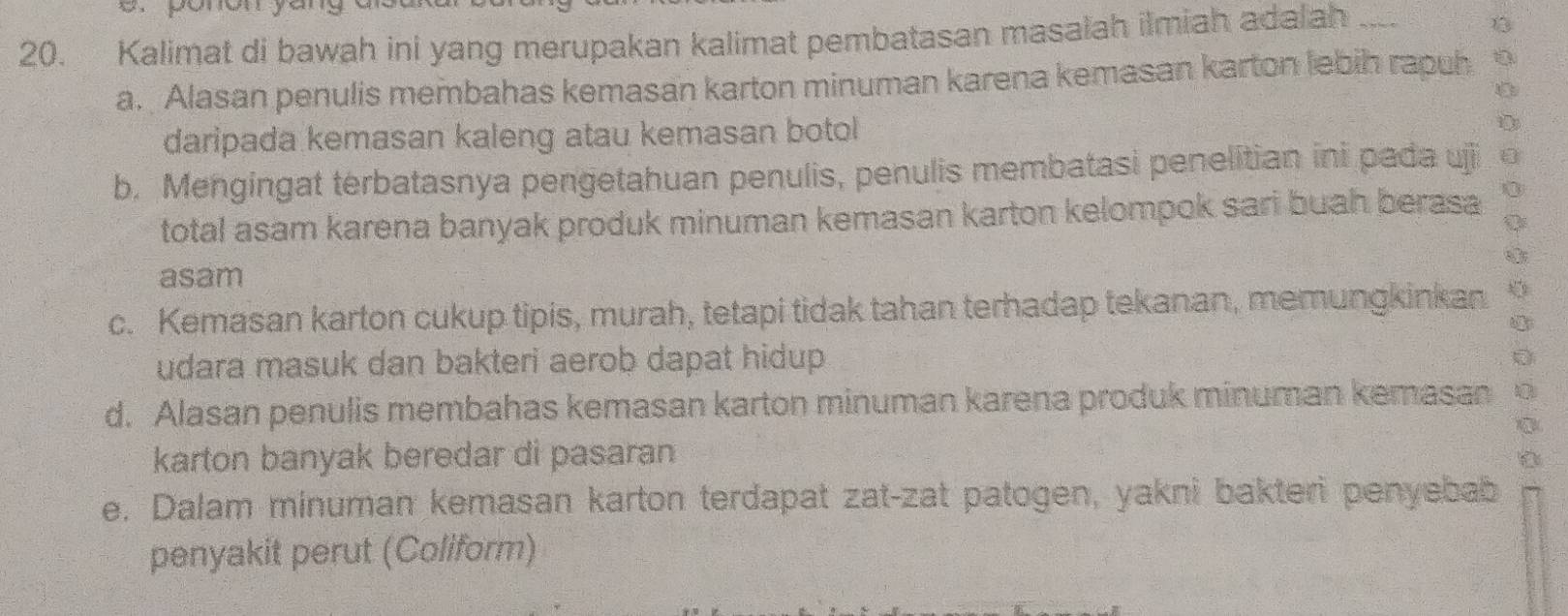 ponón yar
20. Kalimat di bawah ini yang merupakan kalimat pembatasan masalah ilmiah adalah ___
a. Alasan penulis membahas kemasan karton minuman karena kemasan karton lebih rapuh
daripada kemasan kaleng atau kemasan botol
b. Mengingat terbatasnya pengetahuan penulis, penulis membatasi penelitian ini pada ujji
total asam karena banyak produk minuman kemasan karton kelompok sari buah berasa
asam
c. Kemasan karton cukup tipis, murah, tetapi tidak tahan terhadap tekanan, memungkinkan
udara masuk dan bakteri aerob dapat hidup.
d. Alasan penulis membahas kemasan karton minuman karena produk minuman kemasan
karton banyak beredar di pasaran
e. Dalam minuman kemasan karton terdapat zat-zat patogen, yakni bakteri penyebab
penyakit perut (Coliform)