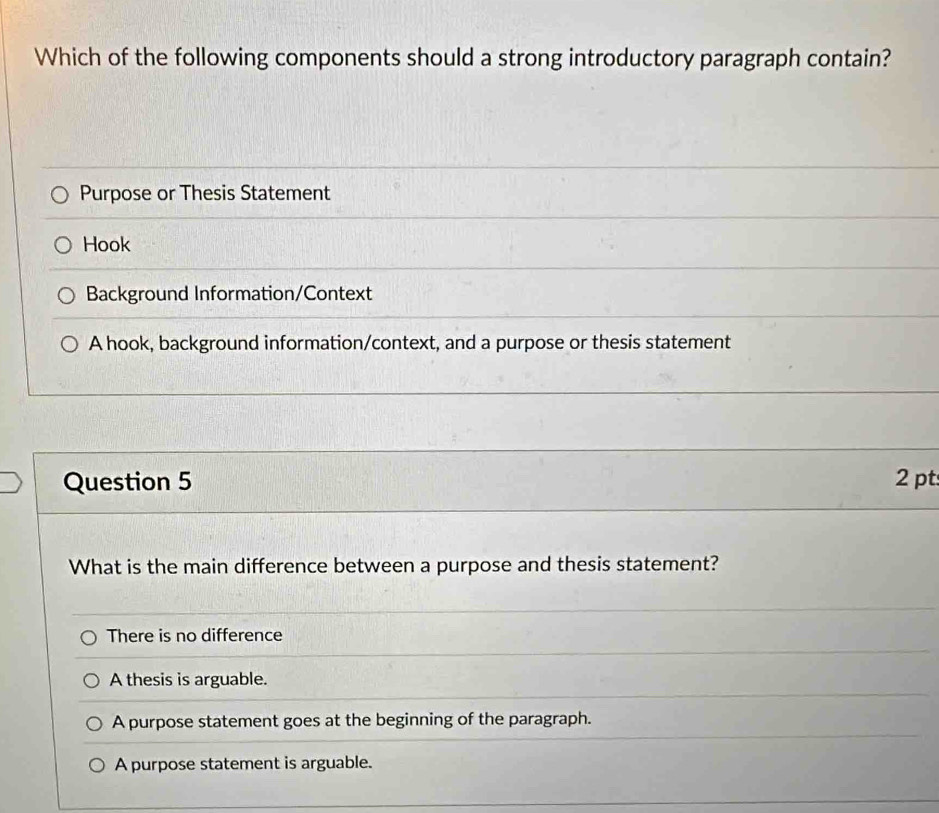 Which of the following components should a strong introductory paragraph contain?
Purpose or Thesis Statement
Hook
Background Information/Context
A hook, background information/context, and a purpose or thesis statement
Question 5 2 pt
What is the main difference between a purpose and thesis statement?
There is no difference
A thesis is arguable.
A purpose statement goes at the beginning of the paragraph.
A purpose statement is arguable.