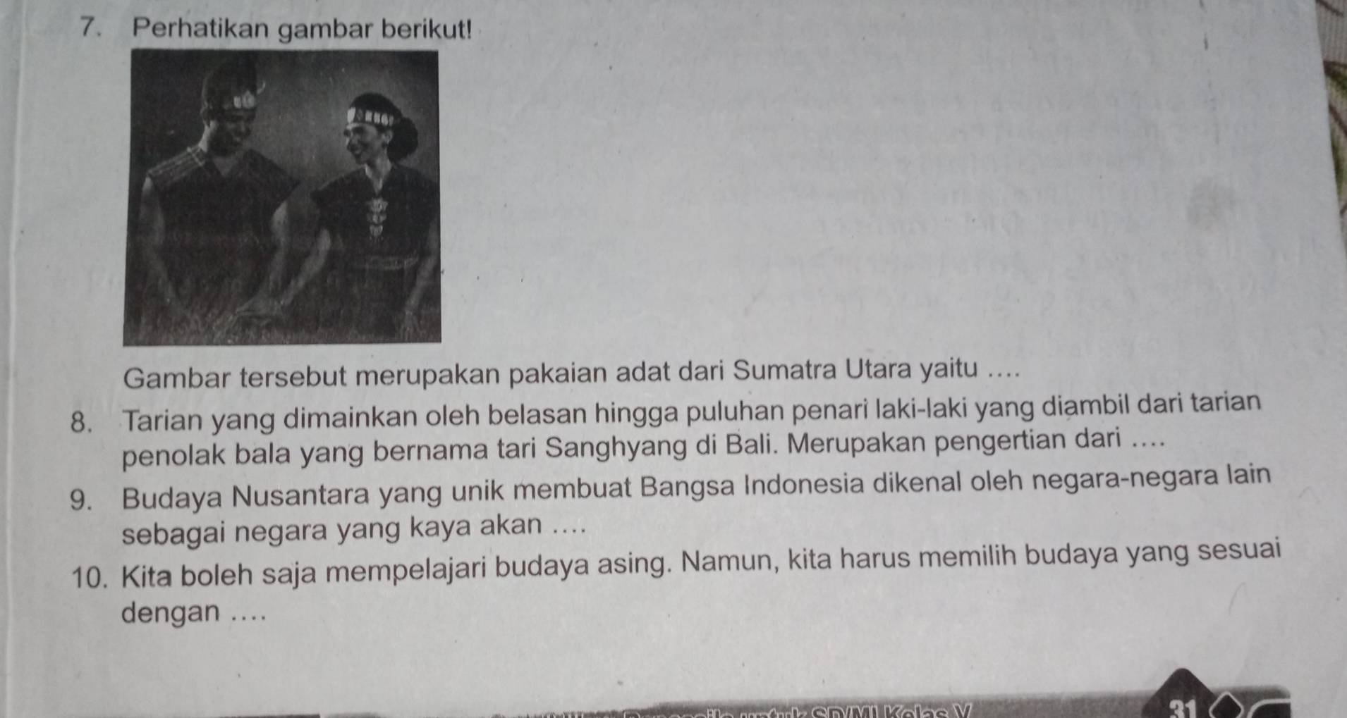 Perhatikan gambar berikut! 
Gambar tersebut merupakan pakaian adat dari Sumatra Utara yaitu .... 
8. Tarian yang dimainkan oleh belasan hingga puluhan penari laki-laki yang diambil dari tarian 
penolak bala yang bernama tari Sanghyang di Bali. Merupakan pengertian dari .... 
9. Budaya Nusantara yang unik membuat Bangsa Indonesia dikenal oleh negara-negara lain 
sebagai negara yang kaya akan .... 
10. Kita boleh saja mempelajari budaya asing. Namun, kita harus memilih budaya yang sesuai 
dengan .... 
21